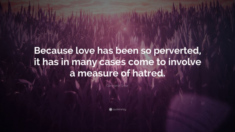 Germaine Greer Quote: “Because love has been so perverted, it has in many cases come to involve a measure of hatred.”