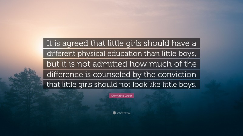 Germaine Greer Quote: “It is agreed that little girls should have a different physical education than little boys, but it is not admitted how much of the difference is counseled by the conviction that little girls should not look like little boys.”