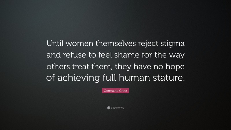 Germaine Greer Quote: “Until women themselves reject stigma and refuse to feel shame for the way others treat them, they have no hope of achieving full human stature.”