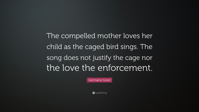 Germaine Greer Quote: “The compelled mother loves her child as the caged bird sings. The song does not justify the cage nor the love the enforcement.”