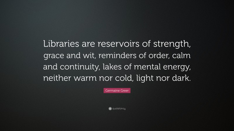 Germaine Greer Quote: “Libraries are reservoirs of strength, grace and wit, reminders of order, calm and continuity, lakes of mental energy, neither warm nor cold, light nor dark.”