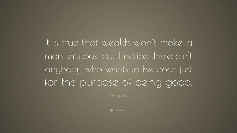 Josh Billings Quote: “It is true that wealth won’t make a man virtuous, but I notice there ain’t anybody who wants to be poor just for the purpose of being good.”