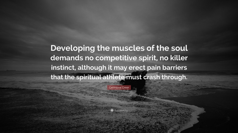 Germaine Greer Quote: “Developing the muscles of the soul demands no competitive spirit, no killer instinct, although it may erect pain barriers that the spiritual athlete must crash through.”