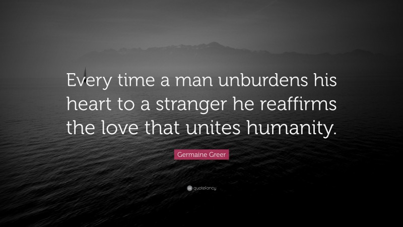 Germaine Greer Quote: “Every time a man unburdens his heart to a stranger he reaffirms the love that unites humanity.”