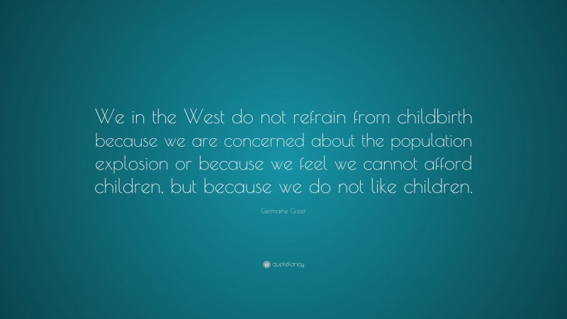 Germaine Greer Quote: “We in the West do not refrain from childbirth because we are concerned about the population explosion or because we feel we cannot afford children, but because we do not like children.”