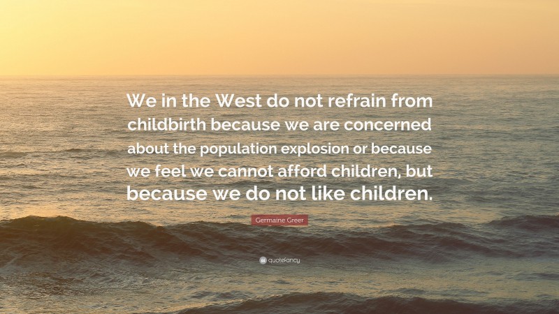 Germaine Greer Quote: “We in the West do not refrain from childbirth because we are concerned about the population explosion or because we feel we cannot afford children, but because we do not like children.”