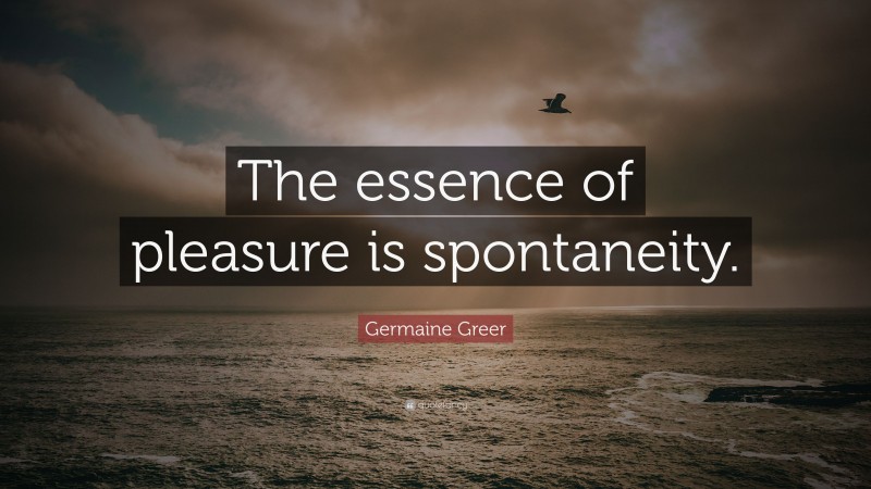 Germaine Greer Quote: “The essence of pleasure is spontaneity.”