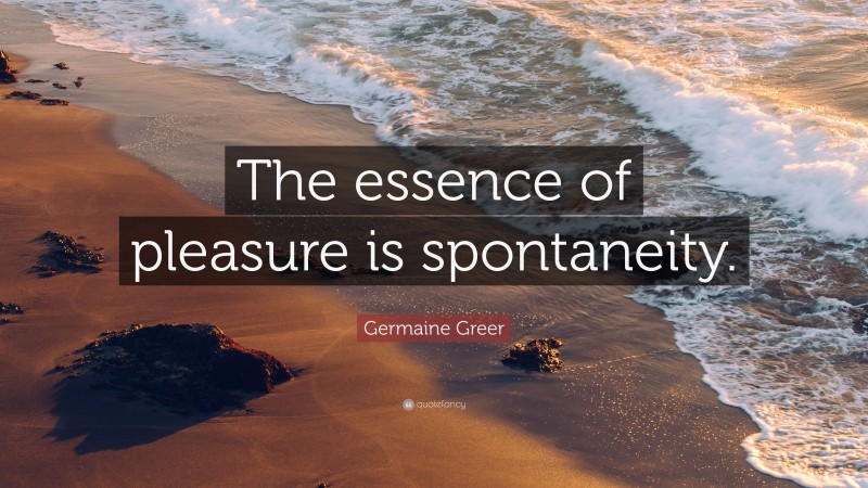 Germaine Greer Quote: “The essence of pleasure is spontaneity.”