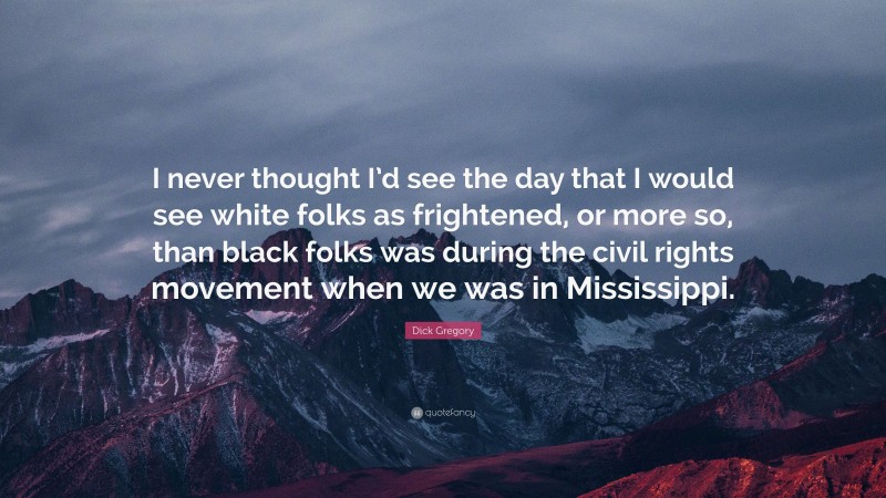 Dick Gregory Quote: “I never thought I’d see the day that I would see white folks as frightened, or more so, than black folks was during the civil rights movement when we was in Mississippi.”