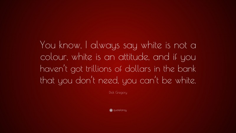 Dick Gregory Quote: “You know, I always say white is not a colour, white is an attitude, and if you haven’t got trillions of dollars in the bank that you don’t need, you can’t be white.”
