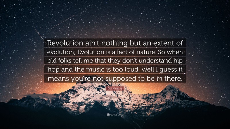 Dick Gregory Quote: “Revolution ain’t nothing but an extent of evolution; Evolution is a fact of nature. So when old folks tell me that they don’t understand hip hop and the music is too loud, well I guess it means you’re not supposed to be in there.”