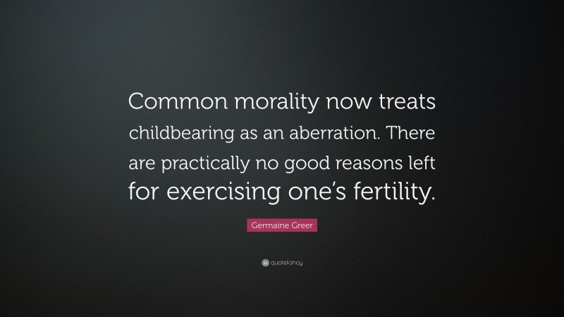 Germaine Greer Quote: “Common morality now treats childbearing as an aberration. There are practically no good reasons left for exercising one’s fertility.”