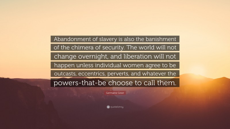 Germaine Greer Quote: “Abandonment of slavery is also the banishment of the chimera of security. The world will not change overnight, and liberation will not happen unless individual women agree to be outcasts, eccentrics, perverts, and whatever the powers-that-be choose to call them.”