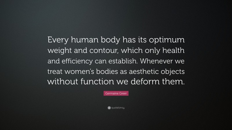 Germaine Greer Quote: “Every human body has its optimum weight and contour, which only health and efficiency can establish. Whenever we treat women’s bodies as aesthetic objects without function we deform them.”