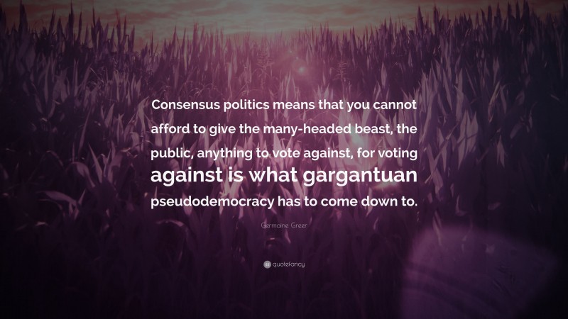 Germaine Greer Quote: “Consensus politics means that you cannot afford to give the many-headed beast, the public, anything to vote against, for voting against is what gargantuan pseudodemocracy has to come down to.”