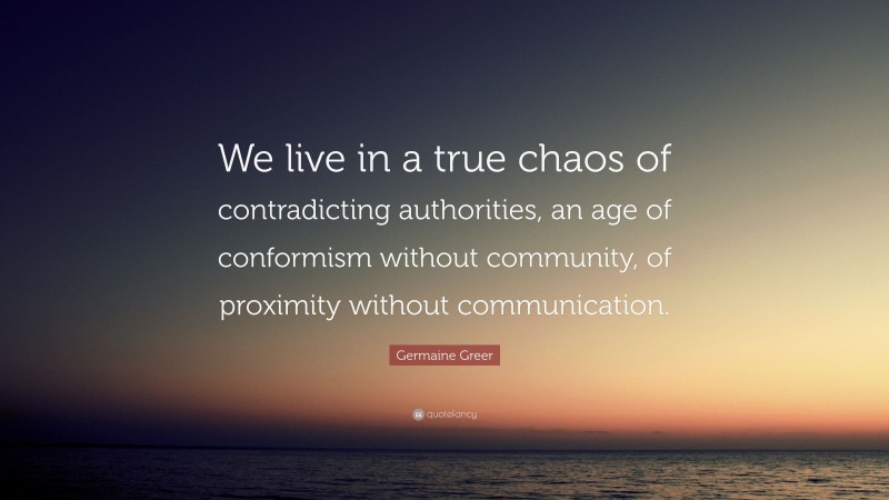 Germaine Greer Quote: “We live in a true chaos of contradicting authorities, an age of conformism without community, of proximity without communication.”