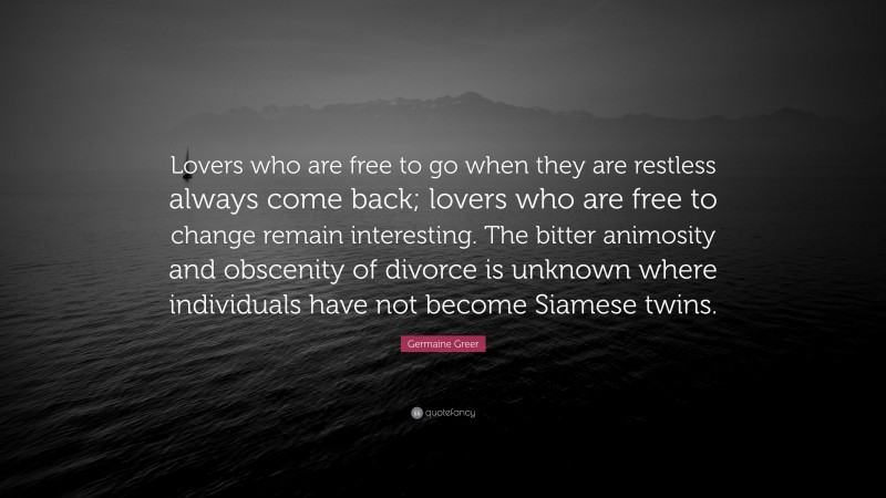 Germaine Greer Quote: “Lovers who are free to go when they are restless always come back; lovers who are free to change remain interesting. The bitter animosity and obscenity of divorce is unknown where individuals have not become Siamese twins.”
