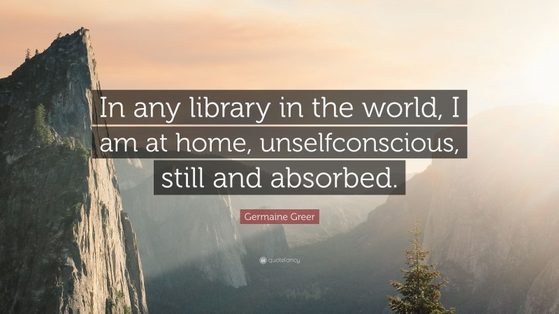 Germaine Greer Quote: “In any library in the world, I am at home, unselfconscious, still and absorbed.”