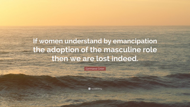 Germaine Greer Quote: “If women understand by emancipation the adoption of the masculine role then we are lost indeed.”