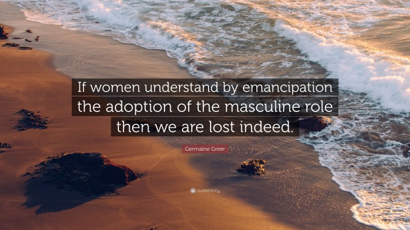 Germaine Greer Quote: “If women understand by emancipation the adoption of the masculine role then we are lost indeed.”