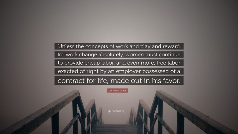 Germaine Greer Quote: “Unless the concepts of work and play and reward for work change absolutely, women must continue to provide cheap labor, and even more, free labor exacted of right by an employer possessed of a contract for life, made out in his favor.”