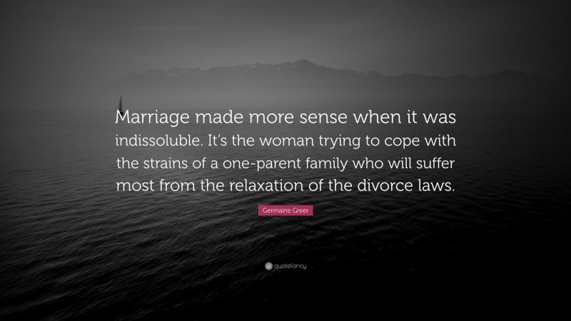 Germaine Greer Quote: “Marriage made more sense when it was indissoluble. It’s the woman trying to cope with the strains of a one-parent family who will suffer most from the relaxation of the divorce laws.”