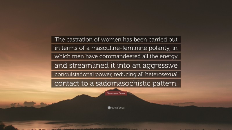 Germaine Greer Quote: “The castration of women has been carried out in terms of a masculine-feminine polarity, in which men have commandeered all the energy and streamlined it into an aggressive conquistadorial power, reducing all heterosexual contact to a sadomasochistic pattern.”