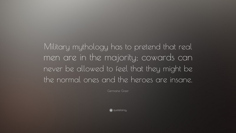 Germaine Greer Quote: “Military mythology has to pretend that real men are in the majority; cowards can never be allowed to feel that they might be the normal ones and the heroes are insane.”