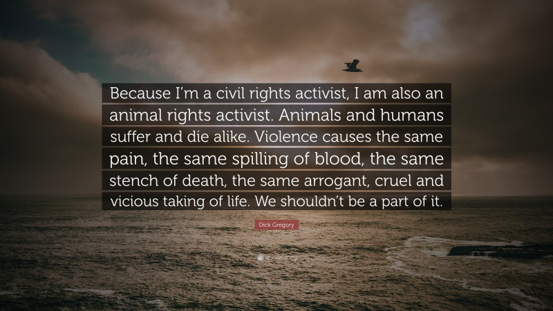 Dick Gregory Quote: “Because I’m a civil rights activist, I am also an animal rights activist. Animals and humans suffer and die alike. Violence causes the same pain, the same spilling of blood, the same stench of death, the same arrogant, cruel and vicious taking of life. We shouldn’t be a part of it.”