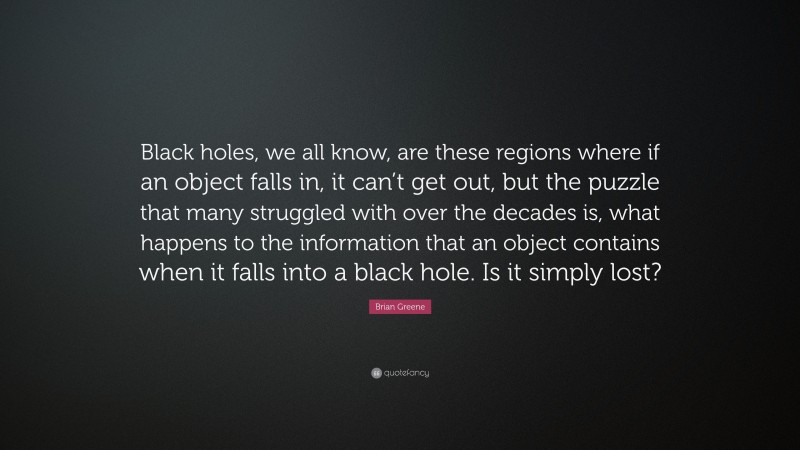 Brian Greene Quote: “Black holes, we all know, are these regions where if an object falls in, it can’t get out, but the puzzle that many struggled with over the decades is, what happens to the information that an object contains when it falls into a black hole. Is it simply lost?”