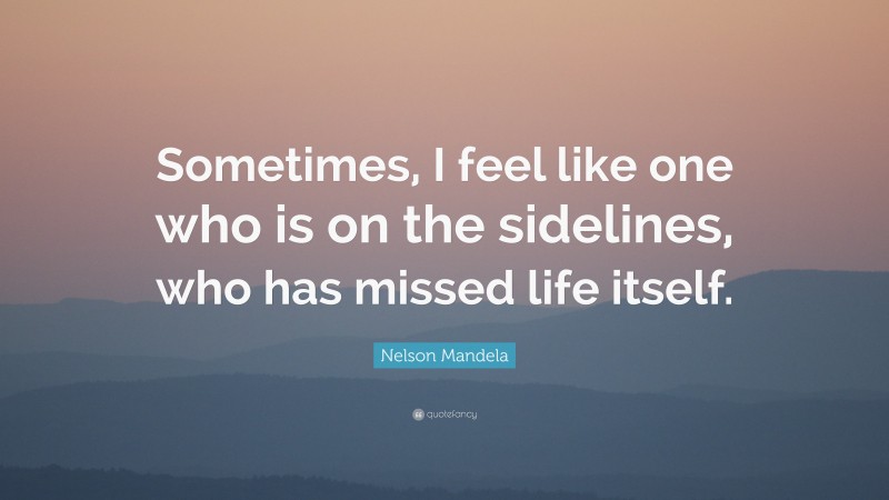 Nelson Mandela Quote: “Sometimes, I feel like one who is on the sidelines, who has missed life itself.”