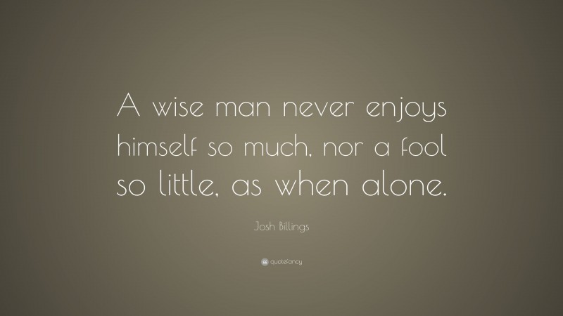 Josh Billings Quote: “A wise man never enjoys himself so much, nor a fool so little, as when alone.”