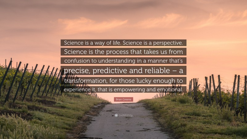 Brian Greene Quote: “Science is a way of life. Science is a perspective. Science is the process that takes us from confusion to understanding in a manner that’s precise, predictive and reliable – a transformation, for those lucky enough to experience it, that is empowering and emotional.”