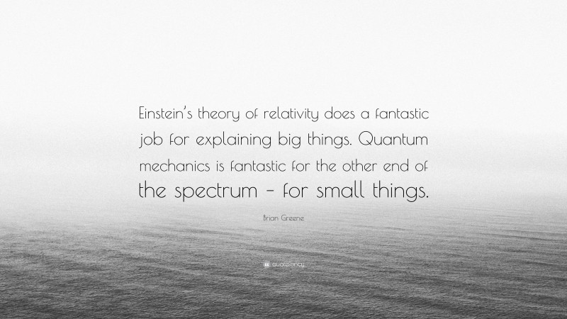 Brian Greene Quote: “Einstein’s theory of relativity does a fantastic job for explaining big things. Quantum mechanics is fantastic for the other end of the spectrum – for small things.”