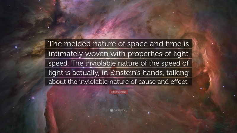Brian Greene Quote: “The melded nature of space and time is intimately woven with properties of light speed. The inviolable nature of the speed of light is actually, in Einstein’s hands, talking about the inviolable nature of cause and effect.”