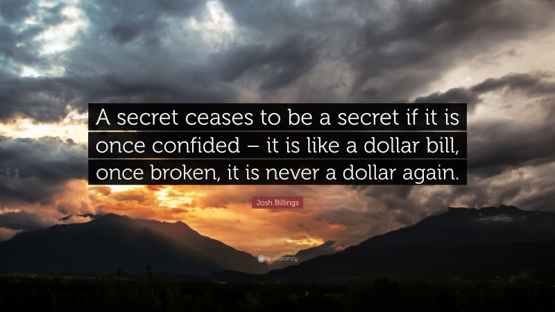 Josh Billings Quote: “A secret ceases to be a secret if it is once confided – it is like a dollar bill, once broken, it is never a dollar again.”