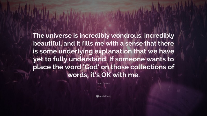 Brian Greene Quote: “The universe is incredibly wondrous, incredibly beautiful, and it fills me with a sense that there is some underlying explanation that we have yet to fully understand. If someone wants to place the word ‘God’ on those collections of words, it’s OK with me.”