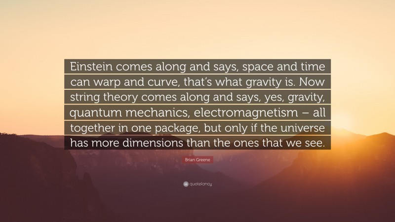 Brian Greene Quote: “Einstein comes along and says, space and time can warp and curve, that’s what gravity is. Now string theory comes along and says, yes, gravity, quantum mechanics, electromagnetism – all together in one package, but only if the universe has more dimensions than the ones that we see.”
