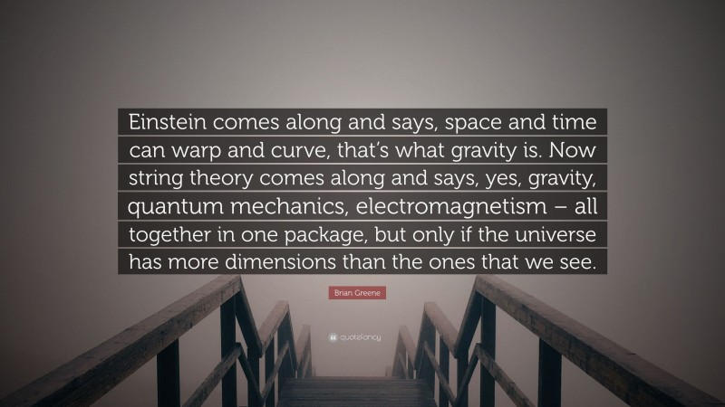 Brian Greene Quote: “Einstein comes along and says, space and time can warp and curve, that’s what gravity is. Now string theory comes along and says, yes, gravity, quantum mechanics, electromagnetism – all together in one package, but only if the universe has more dimensions than the ones that we see.”