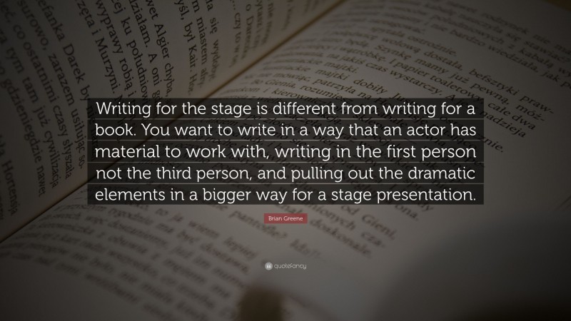 Brian Greene Quote: “Writing for the stage is different from writing for a book. You want to write in a way that an actor has material to work with, writing in the first person not the third person, and pulling out the dramatic elements in a bigger way for a stage presentation.”