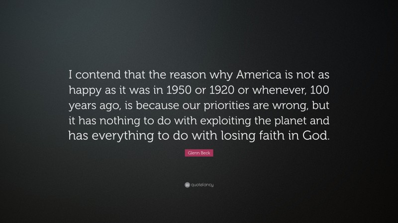 Glenn Beck Quote: “I contend that the reason why America is not as happy as it was in 1950 or 1920 or whenever, 100 years ago, is because our priorities are wrong, but it has nothing to do with exploiting the planet and has everything to do with losing faith in God.”