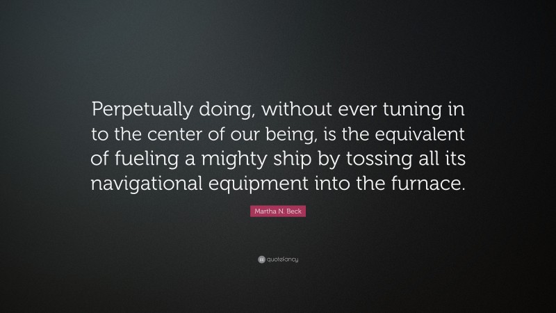 Martha N. Beck Quote: “Perpetually doing, without ever tuning in to the center of our being, is the equivalent of fueling a mighty ship by tossing all its navigational equipment into the furnace.”