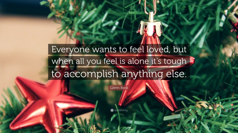 Glenn Beck Quote: “Everyone wants to feel loved, but when all you feel is alone it’s tough to accomplish anything else.”