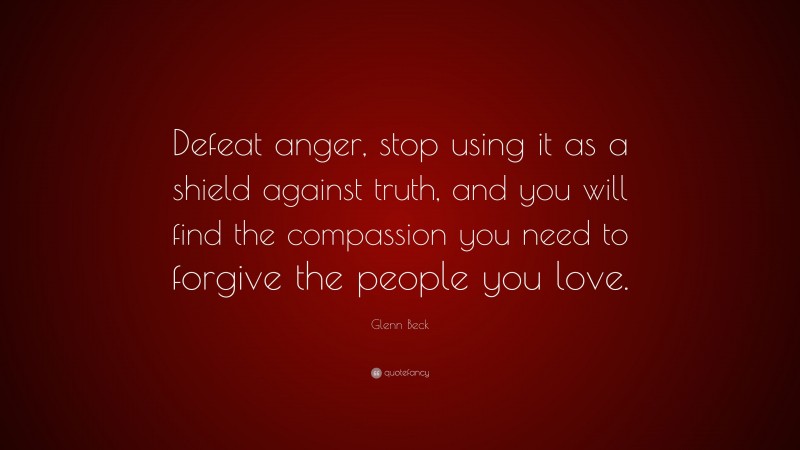 Glenn Beck Quote: “Defeat anger, stop using it as a shield against truth, and you will find the compassion you need to forgive the people you love.”