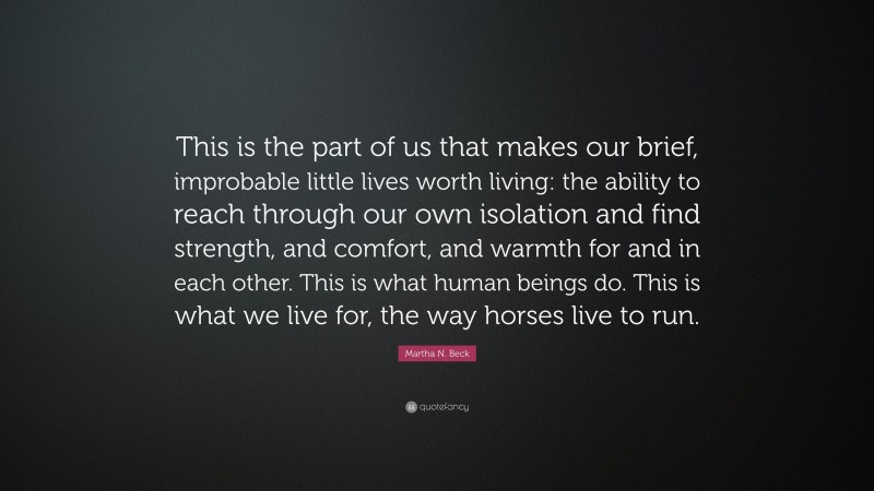 Martha N. Beck Quote: “This is the part of us that makes our brief, improbable little lives worth living: the ability to reach through our own isolation and find strength, and comfort, and warmth for and in each other. This is what human beings do. This is what we live for, the way horses live to run.”