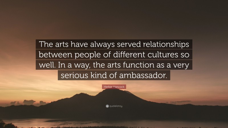 Herbie Hancock Quote: “The arts have always served relationships between people of different cultures so well. In a way, the arts function as a very serious kind of ambassador.”