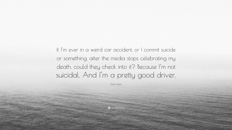 Glenn Beck Quote: “If I’m ever in a weird car accident, or I commit suicide or something, after the media stops celebrating my death, could they check into it? Because I’m not suicidal. And I’m a pretty good driver.”