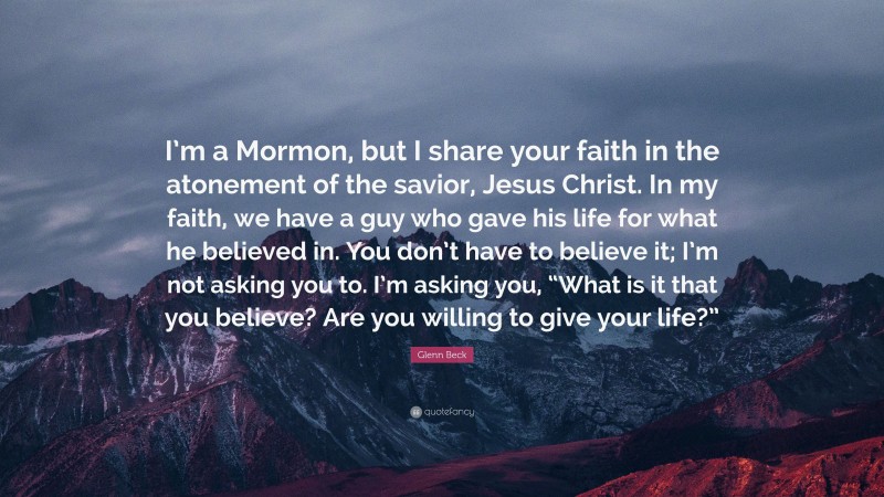Glenn Beck Quote: “I’m a Mormon, but I share your faith in the atonement of the savior, Jesus Christ. In my faith, we have a guy who gave his life for what he believed in. You don’t have to believe it; I’m not asking you to. I’m asking you, “What is it that you believe? Are you willing to give your life?””
