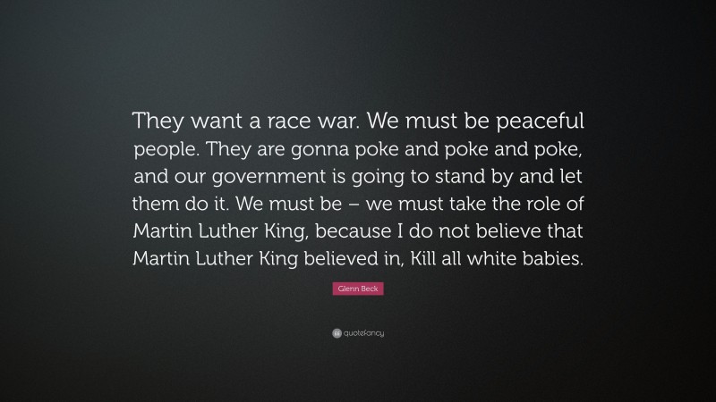 Glenn Beck Quote: “They want a race war. We must be peaceful people. They are gonna poke and poke and poke, and our government is going to stand by and let them do it. We must be – we must take the role of Martin Luther King, because I do not believe that Martin Luther King believed in, Kill all white babies.”