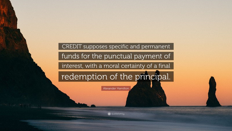 Alexander Hamilton Quote: “CREDIT supposes specific and permanent funds for the punctual payment of interest, with a moral certainty of a final redemption of the principal.”